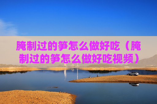 腌制过的笋怎么做好吃（腌制过的笋怎么做好吃视频）