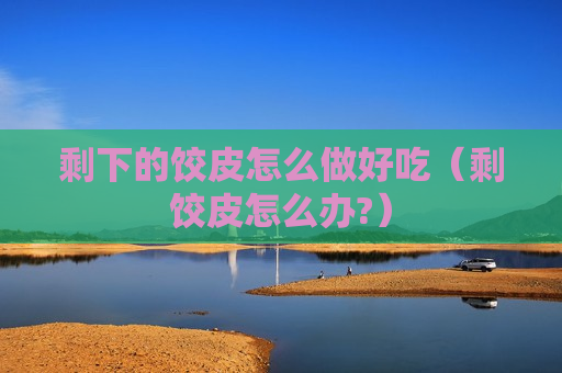 剩下的饺皮怎么做好吃（剩饺皮怎么办?）