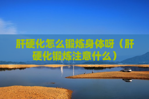 肝硬化怎么锻炼身体呀（肝硬化锻炼注意什么）