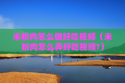 米粉肉怎么做好吃视频（米粉肉怎么弄好吃视频?）