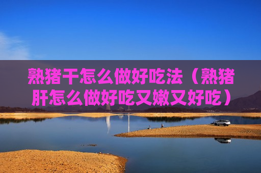 熟猪干怎么做好吃法（熟猪肝怎么做好吃又嫩又好吃）