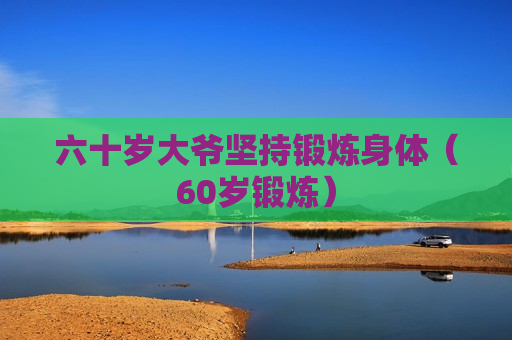 六十岁大爷坚持锻炼身体（60岁锻炼）