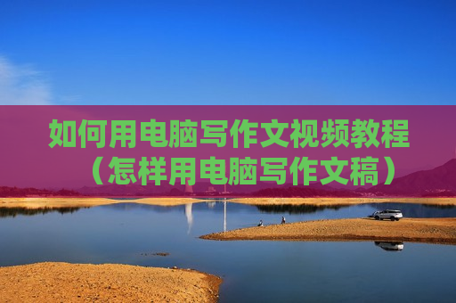 如何用电脑写作文视频教程（怎样用电脑写作文稿）