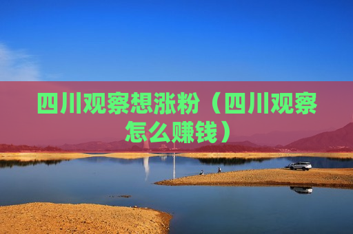 四川观察想涨粉（四川观察怎么赚钱）