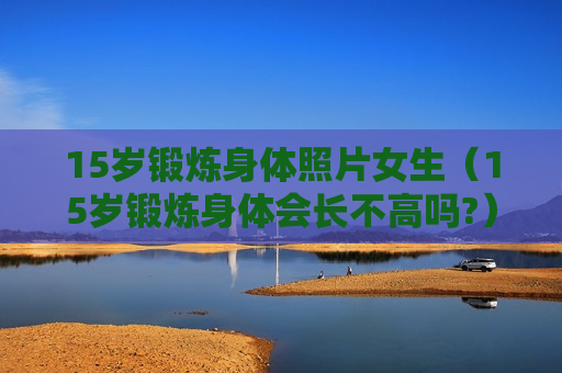 15岁锻炼身体照片女生（15岁锻炼身体会长不高吗?）