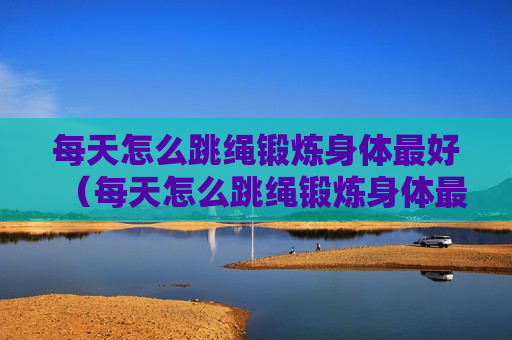 每天怎么跳绳锻炼身体最好（每天怎么跳绳锻炼身体最好减肥）