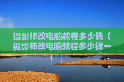摄影师改电脑教程多少钱（摄影师改电脑教程多少钱一个）