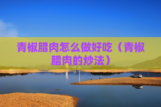 青椒腊肉怎么做好吃（青椒腊肉的炒法）