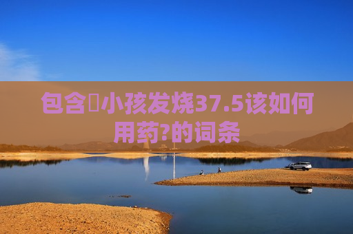 包含​小孩发烧37.5该如何用药?的词条