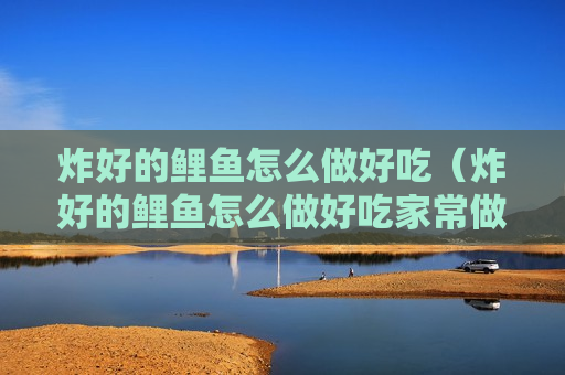 炸好的鲤鱼怎么做好吃（炸好的鲤鱼怎么做好吃家常做法）