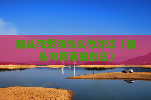 猪头肉煲汤怎么做好吃（猪头肉煲汤的做法）