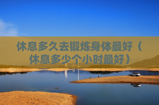 休息多久去锻炼身体最好（休息多少个小时最好）