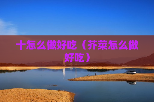 十怎么做好吃（芥菜怎么做好吃）