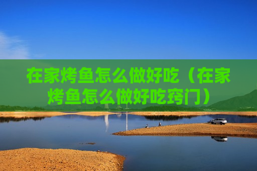 在家烤鱼怎么做好吃（在家烤鱼怎么做好吃窍门）