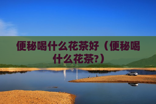 便秘喝什么花茶好（便秘喝什么花茶?）