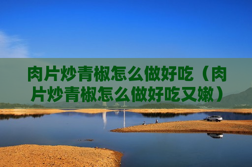 肉片炒青椒怎么做好吃（肉片炒青椒怎么做好吃又嫩）