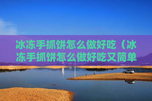 冰冻手抓饼怎么做好吃（冰冻手抓饼怎么做好吃又简单视频）