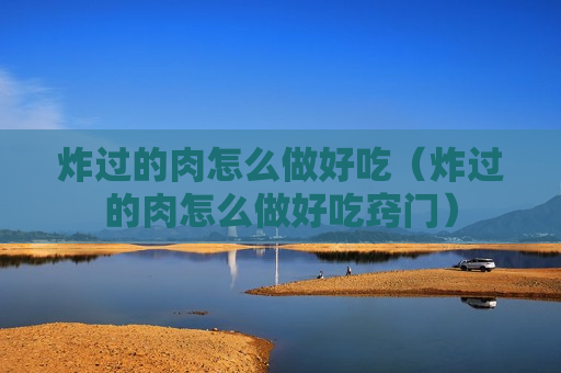 炸过的肉怎么做好吃（炸过的肉怎么做好吃窍门）