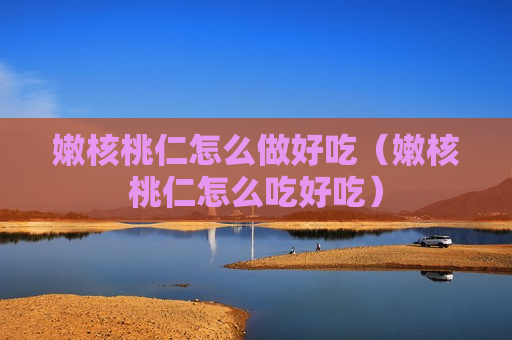 嫩核桃仁怎么做好吃（嫩核桃仁怎么吃好吃）
