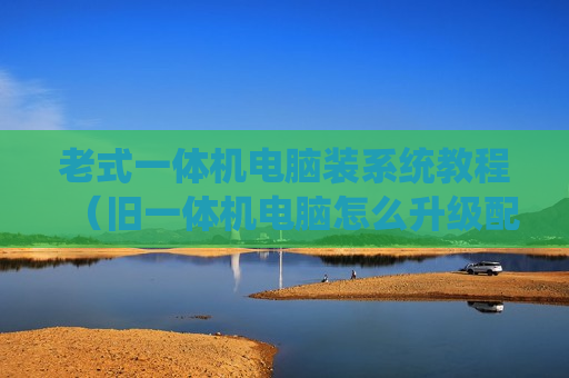 老式一体机电脑装系统教程（旧一体机电脑怎么升级配置）