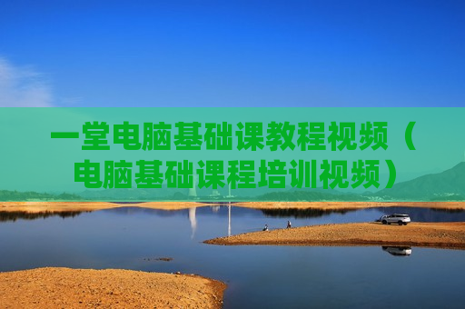 一堂电脑基础课教程视频（电脑基础课程培训视频）