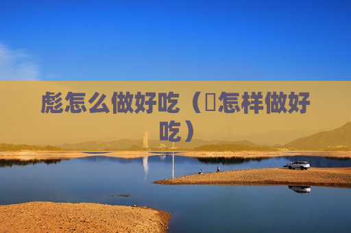 彪怎么做好吃（虲怎样做好吃）