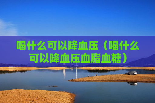 喝什么可以降血压（喝什么可以降血压血脂血糖）