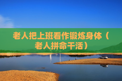 老人把上班看作锻炼身体（老人拼命干活）