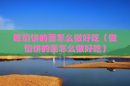 吃馅饼的面怎么做好吃（做馅饼的面怎么做好吃）