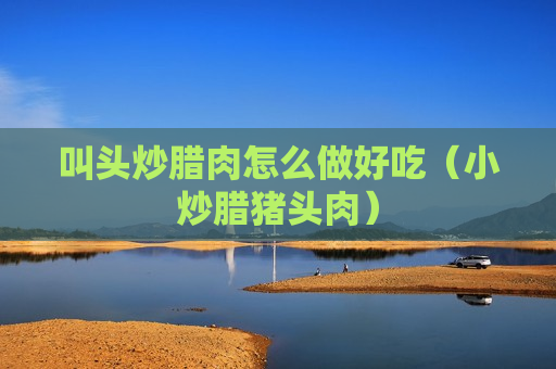 叫头炒腊肉怎么做好吃（小炒腊猪头肉）