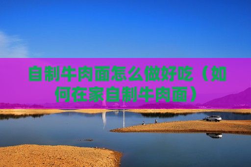 自制牛肉面怎么做好吃（如何在家自制牛肉面）