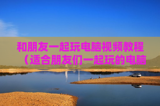 和朋友一起玩电脑视频教程（适合朋友们一起玩的电脑游戏）