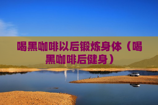 喝黑咖啡以后锻炼身体（喝黑咖啡后健身）