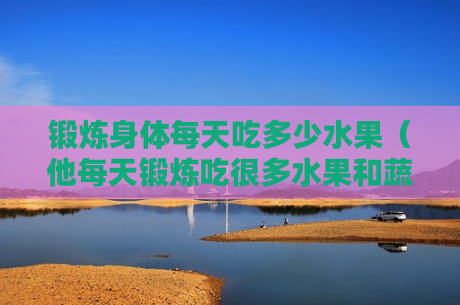 锻炼身体每天吃多少水果（他每天锻炼吃很多水果和蔬菜因为这样对健康有好处）