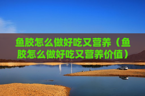 鱼胶怎么做好吃又营养（鱼胶怎么做好吃又营养价值）