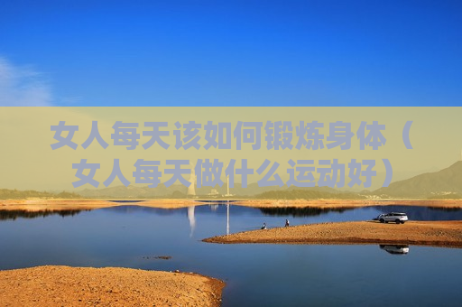 女人每天该如何锻炼身体（女人每天做什么运动好）