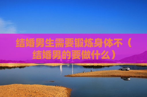结婚男生需要锻炼身体不（结婚男的要做什么）