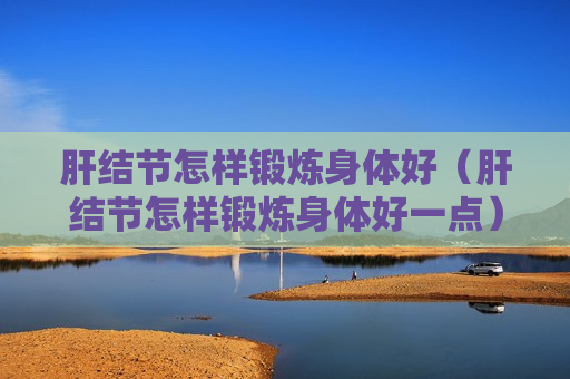 肝结节怎样锻炼身体好（肝结节怎样锻炼身体好一点）