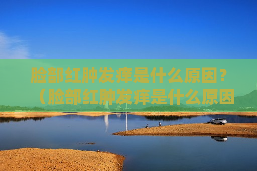 脸部红肿发痒是什么原因？（脸部红肿发痒是什么原因）