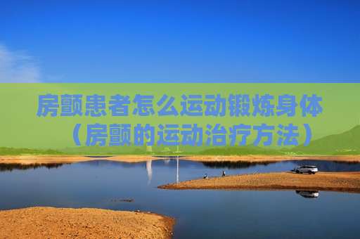 房颤患者怎么运动锻炼身体（房颤的运动治疗方法）