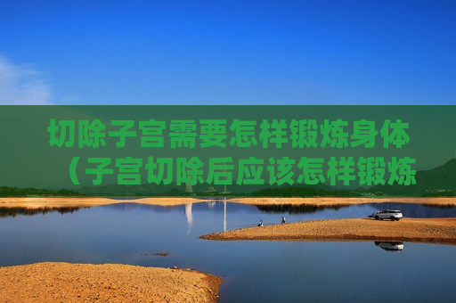 切除子宫需要怎样锻炼身体（子宫切除后应该怎样锻炼,注意什么）