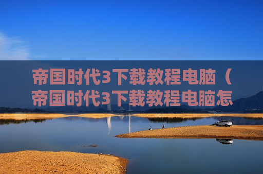 帝国时代3下载教程电脑（帝国时代3下载教程电脑怎么下载）