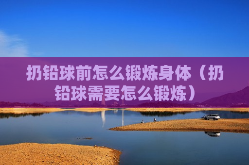 扔铅球前怎么锻炼身体（扔铅球需要怎么锻炼）