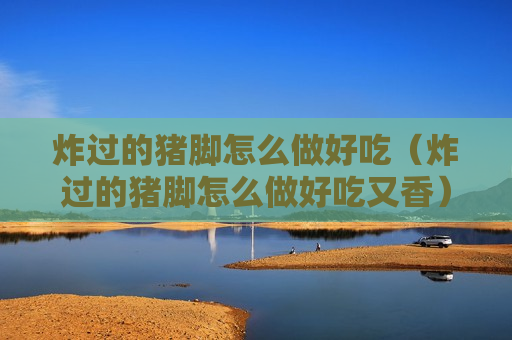 炸过的猪脚怎么做好吃（炸过的猪脚怎么做好吃又香）