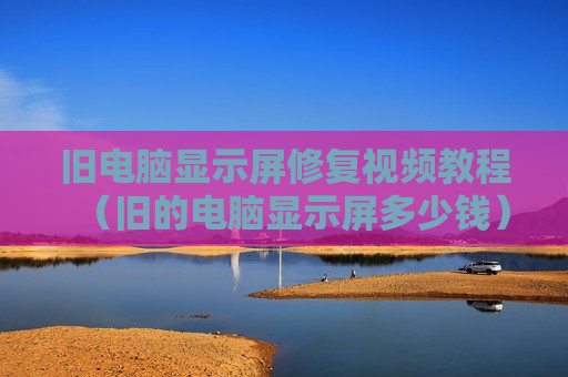 旧电脑显示屏修复视频教程（旧的电脑显示屏多少钱）