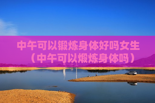 中午可以锻炼身体好吗女生（中午可以煅炼身体吗）