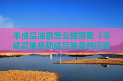 半成品油条怎么做好吃（半成品油条和成品油条的区别）