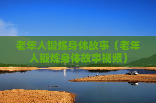 老年人锻炼身体故事（老年人锻炼身体故事视频）