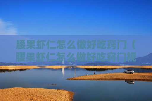 腰果虾仁怎么做好吃窍门（腰果虾仁怎么做好吃窍门视频）