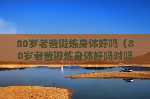 80岁老爸锻炼身体好吗（80岁老爸锻炼身体好吗对吗）